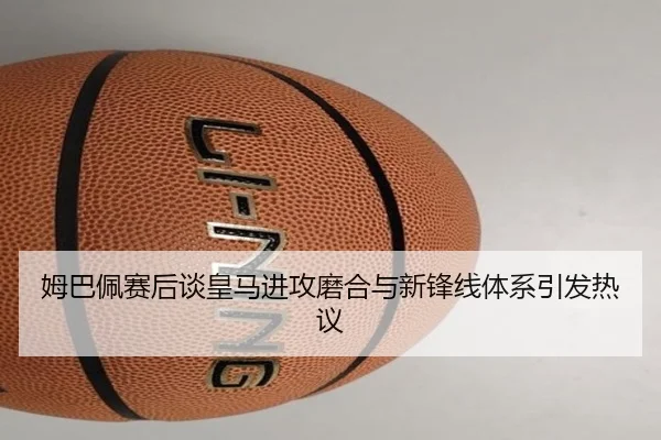 姆巴佩赛后谈皇马进攻磨合与新锋线体系引发热议
